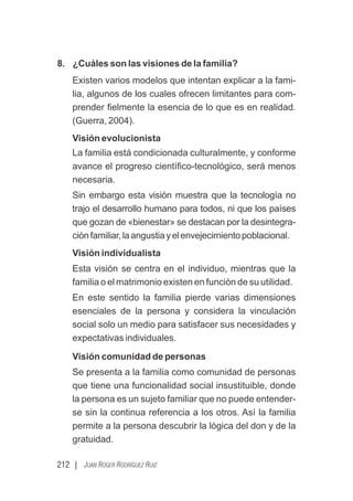 212 | JUAN ROGER RODRÍGUEZ RUIZ
8. ¿Cuáles son las visiones de la familia?
Existen varios modelos que intentan explicar a la fami-
lia, algunos de los cuales ofrecen limitantes para com-
prender ﬁelmente la esencia de lo que es en realidad.
(Guerra, 2004).
Visión evolucionista
La familia está condicionada culturalmente, y conforme
avance el progreso cientíﬁco-tecnológico, será menos
necesaria.
Sin embargo esta visión muestra que la tecnología no
trajo el desarrollo humano para todos, ni que los países
que gozan de «bienestar» se destacan por la desintegra-
ciónfamiliar,laangustiayelenvejecimientopoblacional.
Visión individualista
Esta visión se centra en el individuo, mientras que la
familia o el matrimonio existen en función de su utilidad.
En este sentido la familia pierde varias dimensiones
esenciales de la persona y considera la vinculación
social solo un medio para satisfacer sus necesidades y
expectativas individuales.
Visión comunidad de personas
Se presenta a la familia como comunidad de personas
que tiene una funcionalidad social insustituible, donde
la persona es un sujeto familiar que no puede entender-
se sin la continua referencia a los otros. Así la familia
permite a la persona descubrir la lógica del don y de la
gratuidad.
 