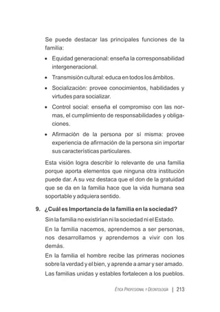 | 213
ÉTICA PROFESIONAL Y DEONTOLOGÍA
Se puede destacar las principales funciones de la
familia:
· Equidad generacional: enseña la corresponsabilidad
intergeneracional.
· Transmisión cultural: educa en todos los ámbitos.
· Socialización: provee conocimientos, habilidades y
virtudes para socializar.
· Control social: enseña el compromiso con las nor-
mas, el cumplimiento de responsabilidades y obliga-
ciones.
· Aﬁrmación de la persona por sí misma: provee
experiencia de aﬁrmación de la persona sin importar
sus características particulares.
Esta visión logra describir lo relevante de una familia
porque aporta elementos que ninguna otra institución
puede dar. A su vez destaca que el don de la gratuidad
que se da en la familia hace que la vida humana sea
soportable y adquiera sentido.
9. ¿Cuál es Importancia de la familia en la sociedad?
Sin la familia no existirían ni la sociedad ni el Estado.
En la familia nacemos, aprendemos a ser personas,
nos desarrollamos y aprendemos a vivir con los
demás.
En la familia el hombre recibe las primeras nociones
sobre la verdad y el bien, y aprende a amar y ser amado.
Las familias unidas y estables fortalecen a los pueblos.
 