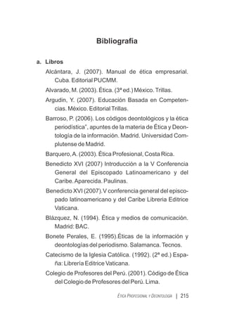 Bibliografía
a. Libros
Alcántara, J. (2007). Manual de ética empresarial.
Cuba. Editorial PUCMM.
Alvarado, M. (2003). Ética. (3ª ed.) México.Trillas.
Argudin, Y. (2007). Educación Basada en Competen-
cias. México. EditorialTrillas.
Barroso, P. (2006). Los códigos deontológicos y la ética
periodística”, apuntes de la materia de Ética y Deon-
tología de la información. Madrid. Universidad Com-
plutense de Madrid.
Barquero,A. (2003). Ética Profesional, Costa Rica.
Benedicto XVI (2007) Introducción a la V Conferencia
General del Episcopado Latinoamericano y del
Caribe.Aparecida. Paulinas.
Benedicto XVI (2007).V conferencia general del episco-
.
pado latinoamericano y del Caribe Libreria Editrice
Vaticana.
Blázquez, N. (1994). Ética y medios de comunicación.
Madrid: BAC.
Bonete Perales, E. (1995).Éticas de la información y
deontologías del periodismo. Salamanca.Tecnos.
Catecismo de la Iglesia Católica. (1992). (2ª ed.) Espa-
ña: Librería Editrice Vaticana.
Colegio de Profesores del Perú. (2001). Código de Ética
del Colegio de Profesores del Perú. Lima.
| 215
ÉTICA PROFESIONAL Y DEONTOLOGÍA
 