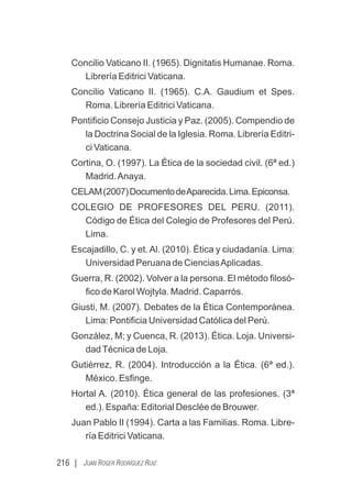 Concilio Vaticano II. (1965). Dignitatis Humanae. Roma.
Librería Editrici Vaticana.
Concilio Vaticano II. (1965). C.A. Gaudium et Spes.
Roma. Librería Editrici Vaticana.
Pontiﬁcio Consejo Justicia y Paz. (2005). Compendio de
la Doctrina Social de la Iglesia. Roma. Librería Editri-
ci Vaticana.
Cortina, O. (1997). La Ética de la sociedad civil. (6ª ed.)
Madrid.Anaya.
CELAM(2007)DocumentodeAparecida.Lima.Epiconsa.
COLEGIO DE PROFESORES DEL PERU. (2011).
Código de Ética del Colegio de Profesores del Perú.
Lima.
Escajadillo, C. y et. Al. (2010). Ética y ciudadanía. Lima:
Universidad Peruana de CienciasAplicadas.
Guerra, R. (2002). Volver a la persona. El método ﬁlosó-
ﬁco de Karol Wojtyla. Madrid. Caparrós.
Giusti, M. (2007). Debates de la Ética Contemporánea.
Lima: Pontiﬁcia Universidad Católica del Perú.
González, M; y Cuenca, R. (2013). Ética. Loja. Universi-
dadTécnica de Loja.
Gutiérrez, R. (2004). Introducción a la Ética. (6ª ed.).
México. Esﬁnge.
Hortal A. (2010). Ética general de las profesiones. (3ª
ed.). España: Editorial Desclée de Brouwer.
Juan Pablo II (1994). Carta a las Familias. Roma. Libre-
ría Editrici Vaticana.
216 | JUAN ROGER RODRÍGUEZ RUIZ
 