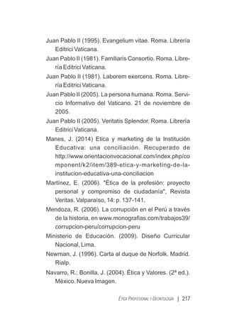 Juan Pablo II (1995). Evangelium vitae. Roma. Librería
Editrici Vaticana.
Juan Pablo II (1981). Familiaris Consortio. Roma. Libre-
ría Editrici Vaticana.
Juan Pablo II (1981). Laborem exercens. Roma. Libre-
ría Editrici Vaticana.
Juan Pablo II (2005). La persona humana. Roma. Servi-
cio Informativo del Vaticano. 21 de noviembre de
2005.
Juan Pablo II (2005). Veritatis Splendor. Roma. Librería
Editrici Vaticana.
Manes, J. (2014) Etica y marketing de la Institución
Educativa: una conciliación. Recuperado de
http://www.orientacionvocacional.com/index.php/co
mponent/k2/item/389-etica-y-marketing-de-la-
institucion-educativa-una-conciliacion
Martínez, E. (2006). "Ética de la profesión: proyecto
personal y compromiso de ciudadanía", Revista
Veritas. Valparaíso, 14: p. 137-141.
Mendoza, R. (2006). La corrupción en el Perú a través
de la historia, en www.monograﬁas.com/trabajos39/
corrupcion-peru/corrupcion-peru
Ministerio de Educación. (2009). Diseño Curricular
Nacional, Lima.
Newman, J. (1996). Carta al duque de Norfolk. Madrid.
Rialp.
Navarro, R. Bonilla, J. (2004). Ética y Valores. (2ª ed.).
;
México. Nueva Imagen.
| 217
ÉTICA PROFESIONAL Y DEONTOLOGÍA
 