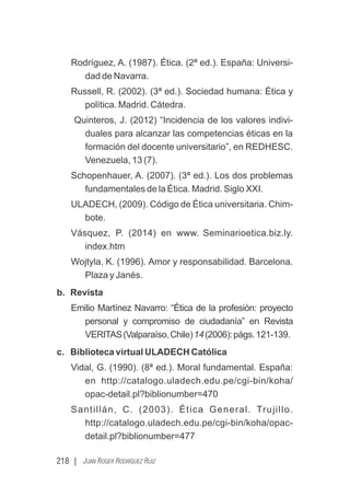 Rodríguez, A. (1987). Ética. (2ª ed.). España: Universi-
dad de Navarra.
Russell, R. (2002). (3ª ed.). Sociedad humana: Ética y
política. Madrid. Cátedra.
Quinteros, J. (2012) “Incidencia de los valores indivi-
duales para alcanzar las competencias éticas en la
formación del docente universitario”, en REDHESC.
Venezuela, 13 (7).
Schopenhauer, A. (2007). (3ª ed.). Los dos problemas
fundamentales de la Ética. Madrid. Siglo XXI.
ULADECH, (2009). Código de Ética universitaria. Chim-
bote.
Vásquez, P. (2014) en www. Seminarioetica.biz.ly.
index.htm
Wojtyla, K. (1996). Amor y responsabilidad. Barcelona.
Plaza y Janés.
b. Revista
Emilio Martínez Navarro: “Ética de la profesión: proyecto
personal y compromiso de ciudadanía” en Revista
VERITAS(Valparaíso,Chile)14(2006):págs.121-139.
c. Biblioteca virtual ULADECH Católica
Vidal, G. (1990). (8ª ed.). Moral fundamental. España:
en http://catalogo.uladech.edu.pe/cgi-bin/koha/
opac-detail.pl?biblionumber=470
Santillán, C. (2003). Ética General. Trujillo.
http://catalogo.uladech.edu.pe/cgi-bin/koha/opac-
detail.pl?biblionumber=477
218 | JUAN ROGER RODRÍGUEZ RUIZ
 
