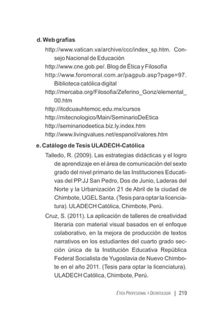d. Web grafías
http://www.vatican.va/archive/ccc/index_sp.htm. Con-
sejo Nacional de Educación
http://www.cne.gob.pe/. Blog de Ética y Filosofía
http://www.foromoral.com.ar/pagpub.asp?page=97.
Biblioteca católica digital
http://mercaba.org/Filosoﬁa/Zeferino_Gonz/elemental_
00.htm
http://itcdcuauhtemoc.edu.mx/cursos
http://mitecnologico/Main/SeminarioDeEtica
http://seminariodeetica.biz.ly.index.htm
http://www.livingvalues.net/espanol/valores.htm
e. Catálogo de Tesis ULADECH-Católica
Talledo, R. (2009). Las estrategias didácticas y el logro
de aprendizaje en el área de comunicación del sexto
grado del nivel primario de las Instituciones Educati-
vas del PP.JJ San Pedro, Dos de Junio, Laderas del
Norte y la Urbanización 21 de Abril de la ciudad de
Chimbote, UGELSanta. (Tesis para optar la licencia-
tura). ULADECH Católica, Chimbote, Perú.
Cruz, S. (2011). La aplicación de talleres de creatividad
literaria con material visual basados en el enfoque
colaborativo, en la mejora de producción de textos
narrativos en los estudiantes del cuarto grado sec-
ción única de la Institución Educativa República
Federal Socialista de Yugoslavia de Nuevo Chimbo-
te en el año 2011. (Tesis para optar la licenciatura).
ULADECH Católica, Chimbote, Perú.
| 219
ÉTICA PROFESIONAL Y DEONTOLOGÍA
 