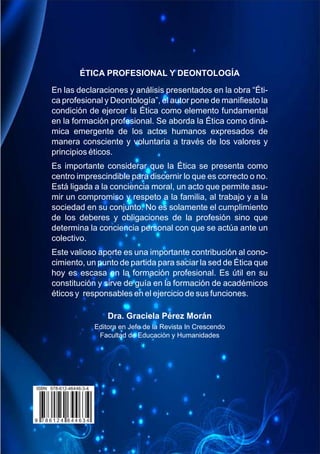 ÉTICA PROFESIONAL Y DEONTOLOGÍA
En las declaraciones y análisis presentados en la obra “Éti-
ca profesional y Deontología”, el autor pone de maniﬁesto la
condición de ejercer la Ética como elemento fundamental
en la formación profesional. Se aborda la Ética como diná-
mica emergente de los actos humanos expresados de
manera consciente y voluntaria a través de los valores y
principios éticos.
Es importante considerar que la Ética se presenta como
centro imprescindible para discernir lo que es correcto o no.
Está ligada a la conciencia moral, un acto que permite asu-
mir un compromiso y respeto a la familia, al trabajo y a la
sociedad en su conjunto. No es solamente el cumplimiento
de los deberes y obligaciones de la profesión sino que
determina la conciencia personal con que se actúa ante un
colectivo.
Este valioso aporte es una importante contribución al cono-
cimiento, un punto de partida para saciar la sed de Ética que
hoy es escasa en la formación profesional. Es útil en su
constitución y sirve de guía en la formación de académicos
éticos y responsables en el ejercicio de sus funciones.
Dra. Graciela Pérez Morán
Editora en Jefe de la Revista In Crescendo
Facultad de Educación y Humanidades
 