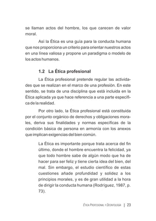 se llaman actos del hombre, los que carecen de valor
moral.
Así la Ética es una guía para la conducta humana
que nos proporciona un criterio para orientar nuestros actos
en una línea valiosa y propone un paradigma o modelo de
los actos humanos.
1.2 La Ética profesional
La Ética profesional pretende regular las activida-
des que se realizan en el marco de una profesión. En este
sentido, se trata de una disciplina que está incluida en la
Ética aplicada ya que hace referencia a una parte especíﬁ-
ca de la realidad.
Por otro lado, la Ética profesional está constituida
por el conjunto orgánico de derechos y obligaciones mora-
les, deriva sus ﬁnalidades y normas especíﬁcas de la
condición básica de persona en armonía con los anexos
que implican exigencias del bien común.
La Ética es importante porque trata acerca del ﬁn
último, donde el hombre encuentra la felicidad, ya
que todo hombre sabe de algún modo que ha de
hacer para ser feliz y tiene cierta idea del bien, del
mal. Sin embargo, el estudio cientíﬁco de estas
cuestiones añade profundidad y solidez a los
principios morales, y es de gran utilidad a la hora
de dirigir la conducta humana (Rodríguez, 1987, p.
73).
| 23
ÉTICA PROFESIONAL Y DEONTOLOGÍA
 