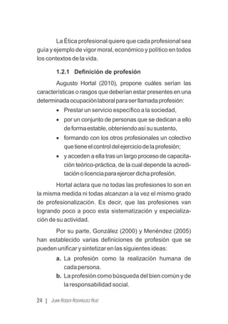 La Ética profesional quiere que cada profesional sea
guía y ejemplo de vigor moral, económico y político en todos
los contextos de la vida.
1.2.1 Deﬁnición de profesión
Augusto Hortal (2010), propone cuáles serían las
características o rasgos que deberían estar presentes en una
determinadaocupaciónlaboralparaserllamadaprofesión:
· Prestar un servicio especíﬁco a la sociedad,
· por un conjunto de personas que se dedican a ello
deformaestable,obteniendoasísusustento,
· formando con los otros profesionales un colectivo
quetieneelcontroldelejerciciodelaprofesión;
· y acceden a ella tras un largo proceso de capacita-
ción teórico-práctica, de la cual depende la acredi-
taciónolicenciaparaejercerdichaprofesión.
Hortal aclara que no todas las profesiones lo son en
la misma medida ni todas alcanzan a la vez el mismo grado
de profesionalización. Es decir, que las profesiones van
logrando poco a poco esta sistematización y especializa-
ción de su actividad.
Por su parte, González (2000) y Menéndez (2005)
han establecido varias deﬁniciones de profesión que se
pueden uniﬁcar y sintetizar en las siguientes ideas:
a. La profesión como la realización humana de
cada persona.
b. La profesión como búsqueda del bien común y de
la responsabilidad social.
24 | JUAN ROGER RODRÍGUEZ RUIZ
 