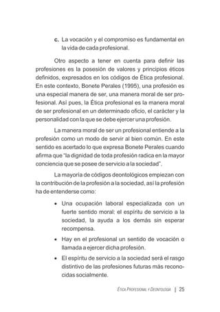 c. La vocación y el compromiso es fundamental en
la vida de cada profesional.
Otro aspecto a tener en cuenta para deﬁnir las
profesiones es la posesión de valores y principios éticos
deﬁnidos, expresados en los códigos de Ética profesional.
En este contexto, Bonete Perales (1995), una profesión es
una especial manera de ser, una manera moral de ser pro-
fesional. Así pues, la Ética profesional es la manera moral
de ser profesional en un determinado oﬁcio, el carácter y la
personalidad con la que se debe ejercer una profesión.
La manera moral de ser un profesional entiende a la
profesión como un modo de servir al bien común. En este
sentido es acertado lo que expresa Bonete Perales cuando
aﬁrma que “la dignidad de toda profesión radica en la mayor
conciencia que se posee de servicio a la sociedad”.
La mayoría de códigos deontológicos empiezan con
la contribución de la profesión a la sociedad, así la profesión
ha de entenderse como:
· Una ocupación laboral especializada con un
fuerte sentido moral: el espíritu de servicio a la
sociedad, la ayuda a los demás sin esperar
recompensa.
· Hay en el profesional un sentido de vocación o
llamada a ejercer dicha profesión.
· El espíritu de servicio a la sociedad será el rasgo
distintivo de las profesiones futuras más recono-
cidas socialmente.
| 25
ÉTICA PROFESIONAL Y DEONTOLOGÍA
 