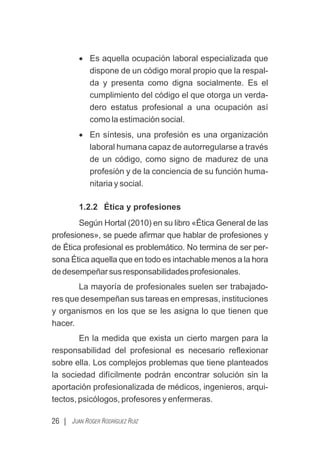 · Es aquella ocupación laboral especializada que
dispone de un código moral propio que la respal-
da y presenta como digna socialmente. Es el
cumplimiento del código el que otorga un verda-
dero estatus profesional a una ocupación así
como la estimación social.
· En síntesis, una profesión es una organización
laboral humana capaz de autorregularse a través
de un código, como signo de madurez de una
profesión y de la conciencia de su función huma-
nitaria y social.
1.2.2 Ética y profesiones
Según Hortal (2010) en su libro «Ética General de las
profesiones», se puede aﬁrmar que hablar de profesiones y
de Ética profesional es problemático. No termina de ser per-
sona Ética aquella que en todo es intachable menos a la hora
dedesempeñarsusresponsabilidadesprofesionales.
La mayoría de profesionales suelen ser trabajado-
res que desempeñan sus tareas en empresas, instituciones
y organismos en los que se les asigna lo que tienen que
hacer.
En la medida que exista un cierto margen para la
responsabilidad del profesional es necesario reﬂexionar
sobre ella. Los complejos problemas que tiene planteados
la sociedad difícilmente podrán encontrar solución sin la
aportación profesionalizada de médicos, ingenieros, arqui-
tectos, psicólogos, profesores y enfermeras.
26 | JUAN ROGER RODRÍGUEZ RUIZ
 