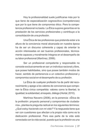 Hoy la profesionalidad suele justiﬁcarse más por lo
que tiene de especialización cognoscitiva (competencias)
que por lo que tiene de compromiso ético. Pero la compe-
tencia profesional no basta. La Ética supone garantías en la
prestación de los servicios profesionales y contribuye a la
consolidación de una profesión.
Una Ética de las profesiones que pretenda estar a la
altura de la conciencia moral alcanzada en nuestra época
ha de ser un discurso coherente y capaz de orientar la
acción interesadas en ser buenos profesionales, técnica-
mente capaces y moralmente íntegros en el desempeño de
su labor profesional (Martínez, 2006).
Ser un profesional competente y responsable no
consiste exclusivamente en ser un individuo racional y libre,
que posee habilidades, sino que posee también modos de
hacer, sentido de pertenencia a un colectivo profesional y
compromiso social en el desempeño de su profesión.
La Ética de cualquier profesión ha de partir del reco-
nocimiento y apego a los valores de convivencia que compo-
nen la Ética cívica compartida: valores como la libertad, la
igualdad,lasolidaridad,elrespeto,diálogo(Hortal,2010).
Martínez Navarro (2006), en la ponencia: «Ética de
la profesión: proyecto personal y compromiso de ciudada-
nía», plantea la pregunta radical en los siguientes términos:
¿Qué estoy haciendo con mi vida? Y la respuesta tiene que
ver con cuestiones que afectan a la propia vida como es la
dedicación profesional. Pero esa parte de la vida está
conectada con la vida social, puesto que la profesión es una
| 27
ÉTICA PROFESIONAL Y DEONTOLOGÍA
 
