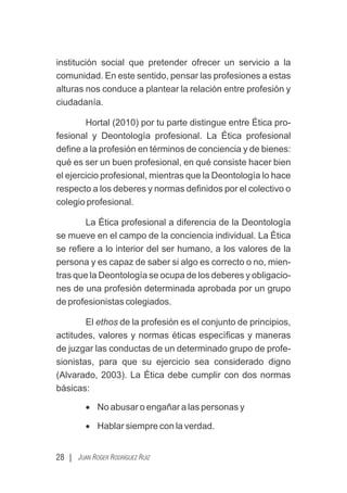 institución social que pretender ofrecer un servicio a la
comunidad. En este sentido, pensar las profesiones a estas
alturas nos conduce a plantear la relación entre profesión y
ciudadanía.
Hortal (2010) por tu parte distingue entre Ética pro-
fesional y Deontología profesional. La Ética profesional
deﬁne a la profesión en términos de conciencia y de bienes:
qué es ser un buen profesional, en qué consiste hacer bien
el ejercicio profesional, mientras que la Deontología lo hace
respecto a los deberes y normas deﬁnidos por el colectivo o
colegio profesional.
La Ética profesional a diferencia de la Deontología
se mueve en el campo de la conciencia individual. La Ética
se reﬁere a lo interior del ser humano, a los valores de la
persona y es capaz de saber si algo es correcto o no, mien-
tras que la Deontología se ocupa de los deberes y obligacio-
nes de una profesión determinada aprobada por un grupo
de profesionistas colegiados.
El ethos de la profesión es el conjunto de principios,
actitudes, valores y normas éticas especíﬁcas y maneras
de juzgar las conductas de un determinado grupo de profe-
sionistas, para que su ejercicio sea considerado digno
(Alvarado, 2003). La Ética debe cumplir con dos normas
básicas:
· No abusar o engañar a las personas y
· Hablar siempre con la verdad.
28 | JUAN ROGER RODRÍGUEZ RUIZ
 