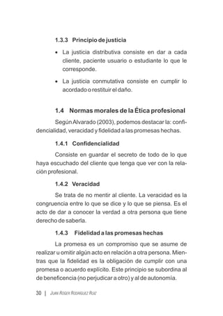 1.3.3 Principio de justicia
· La justicia distributiva consiste en dar a cada
cliente, paciente usuario o estudiante lo que le
corresponde.
· La justicia conmutativa consiste en cumplir lo
acordado o restituir el daño.
1.4 Normas morales de la Ética profesional
SegúnAlvarado (2003), podemos destacar la: conﬁ-
dencialidad, veracidad y ﬁdelidad a las promesas hechas.
1.4.1 Conﬁdencialidad
Consiste en guardar el secreto de todo de lo que
haya escuchado del cliente que tenga que ver con la rela-
ción profesional.
1.4.2 Veracidad
Se trata de no mentir al cliente. La veracidad es la
congruencia entre lo que se dice y lo que se piensa. Es el
acto de dar a conocer la verdad a otra persona que tiene
derecho de saberla.
1.4.3 Fidelidad a las promesas hechas
La promesa es un compromiso que se asume de
realizar u omitir algún acto en relación a otra persona. Mien-
tras que la ﬁdelidad es la obligación de cumplir con una
promesa o acuerdo explícito. Este principio se subordina al
de beneﬁcencia (no perjudicar a otro) y al de autonomía.
30 | JUAN ROGER RODRÍGUEZ RUIZ
 