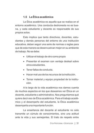 1.5 La Ética académica
La Ética académica es aquella que se realiza en el
entorno académico. Una conducta deshonesta no es bue-
na, y cada estudiante y docente es responsable de sus
propios actos.
Esto implica que tanto directivos, docentes, estu-
diantes y demás personas del entorno de una institución
educativa, deban seguir una serie de normas o reglas para
que de esta manera se desenvuelvan mejor en su ambiente
de trabajo. No se debe:
· Utilizar el trabajo de otro como propio
· Presentar el examen con ventaja desleal sobre
otros estudiantes.
· Tener faltas de conducta.
· Hacer mal uso de los recursos de la institución.
· Tomar material y equipo propiedad de la institu-
ción.
A lo largo de la vida académica nos damos cuenta
de muchos aspectos en los que deseamos ver Ética en un
docente, estudiante o administrativo. Nos preguntamos qué
quiere decir eso de Ética académica. Para el trabajo acadé-
mico y el desempeño del estudiante, la Ética académica
desempeña una importante función.
La enseñanza del docente al estudiante no solo
transmite un cúmulo de conocimientos, sino una actitud
ante la vida y sus semejantes. El trato de respeto entre
| 31
ÉTICA PROFESIONAL Y DEONTOLOGÍA
 