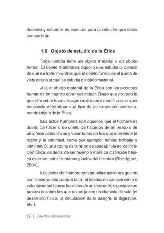docente y estuante es esencial para la relación que estos
compartirán.
1.6 Objeto de estudio de la Ética
Toda ciencia tiene un objeto material y un objeto
formal. El objeto material es aquello que estudia la ciencia
de que se trate; mientras que el objeto formal es el punto de
vista desde el cual se estudia el objeto material.
Así, el objeto material de la Ética son las acciones
humanas en cuanto obrar y/o actuar. Dado que no todo lo
que el hombre hace ni lo que en él ocurre modiﬁca su ser, es
necesario determinar qué tipo de acciones son correcta-
mente objeto de la Ética.
Los actos humanos son aquellos que el hombre es
dueño de hacer o de omitir, de hacerlos de un modo o de
otro. Son actos libres y voluntarios en los que interviene la
razón y la voluntad, como por ejemplo: hablar, trabajar y
caminar. Si un acto no es libre no es susceptible de caliﬁca-
ción Ética, es decir, de ser bueno o malo La distinción bási-
ca es entre actos humanos y actos del hombre (Rodríguez,
2004).
Los actos del hombre son aquellas acciones que no
son libres ya sea porque falta, el necesario conocimiento o
voluntariedad (como los actos de un demente) o porque son
procesos sobre los que no se posee un dominio directo (el
desarrollo físico, la circulación de la sangre, la digestión,
etc.).
32 | JUAN ROGER RODRÍGUEZ RUIZ
 