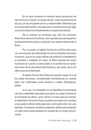 En el acto humano el hombre tiene conciencia de
ser él mismo el autor: la causa de tal o cual acontecimiento
soy yo; yo soy el agente activo y responsable. Mientras que
en el acto del hombre, el sujeto tiene conciencia de que algo
ocurre en él pero es simplemente un sujeto del cambio.
De lo anterior se concluye que solo las acciones
libres de la persona humana, solo aquellas que presuponen
la actuación de la razón y voluntad, son objeto material de la
Ética.
Por su parte, el objeto formal de la Ética tiene que
ver con el punto de vista desde el cual se estudian los actos
humanos, que en su caso reﬁere a la rectitud o moralidad (a
su bondad o maldad). Es decir, la Ética estudia los actos
humanos en cuanto si estos están o no conformes al verda-
dero bien de la naturaleza del hombre y, por tanto, de su ﬁn
último que es la felicidad.
El objeto formal de la Ética es aquello según lo cual
los actos humanos, considerados formalmente en cuanto
tales son caliﬁcados como buenos o malos (Rodríguez,
2004).
A su vez, la moralidad no se identiﬁca formalmente
con las cualidades naturales que pone en juego la persona
al momento de obrar, como serían la mera astucia mental,
la habilidad o la fuerza física, puesto que estas son neutras
y se pueden utilizar tanto para bien como para mal. Así, por
ejemplo, la astucia mental la podemos utilizar para planear
un robo como para proponer la verdad de un modo convin-
cente.
| 33
ÉTICA PROFESIONAL Y DEONTOLOGÍA
 