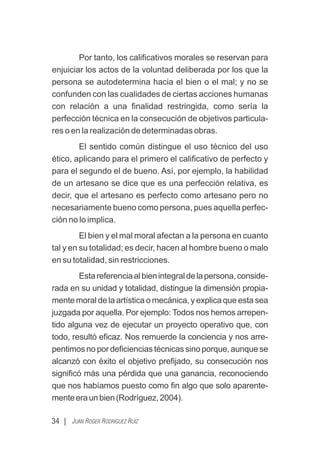 Por tanto, los caliﬁcativos morales se reservan para
enjuiciar los actos de la voluntad deliberada por los que la
persona se autodetermina hacia el bien o el mal; y no se
confunden con las cualidades de ciertas acciones humanas
con relación a una ﬁnalidad restringida, como sería la
perfección técnica en la consecución de objetivos particula-
res o en la realización de determinadas obras.
El sentido común distingue el uso técnico del uso
ético, aplicando para el primero el caliﬁcativo de perfecto y
para el segundo el de bueno. Así, por ejemplo, la habilidad
de un artesano se dice que es una perfección relativa, es
decir, que el artesano es perfecto como artesano pero no
necesariamente bueno como persona, pues aquella perfec-
ción no lo implica.
El bien y el mal moral afectan a la persona en cuanto
tal y en su totalidad; es decir, hacen al hombre bueno o malo
en su totalidad, sin restricciones.
Estareferenciaalbienintegraldelapersona,conside-
rada en su unidad y totalidad, distingue la dimensión propia-
mente moral de la artística o mecánica, y explica que esta sea
juzgada por aquella. Por ejemplo: Todos nos hemos arrepen-
tido alguna vez de ejecutar un proyecto operativo que, con
todo, resultó eﬁcaz. Nos remuerde la conciencia y nos arre-
pentimos no por deﬁciencias técnicas sino porque, aunque se
alcanzó con éxito el objetivo preﬁjado, su consecución nos
signiﬁcó más una pérdida que una ganancia, reconociendo
que nos habíamos puesto como ﬁn algo que solo aparente-
menteeraunbien(Rodríguez,2004).
34 | JUAN ROGER RODRÍGUEZ RUIZ
 