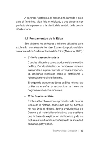 A partir de Aristóteles, la ﬁlosofía ha llamado a este
algo el ﬁn último, vida feliz o felicidad, y que alude al ser
perfecto de la persona: a la plenitud de sentido de la condi-
ción humana.
1.7 Fundamentos de la Ética
Son diversos los enfoques o criterios utilizados para
explicar la naturaleza del hombre. Existen dos posturas bási-
casacercadelafundamentacióndelaÉtica(Alvarado,2003).
· Criterio trascendentalista
Concibe al hombre como producto de la creación
de Dios. Donde el destino del hombre consiste en
trascender o superar su vida terrenal e imperfec-
ta. Doctrinas idealistas como el platonismo y
religiosas como el cristianismo.
El origen de las normas éticas es Dios mismo, las
cuáles se enseñan y se practican a través de
dogmas o cultos ceremoniales.
· Criterio inmanentista
Explica al hombre como un producto de la natura-
leza o de la historia, donde más allá del hombre
no hay Dios ni dioses. Teoría evolucionista de
Darwin y el materialismo histórico que sostiene
que la base de explicación del hombre y de su
cultura es la situación económica de la sociedad
en cada lugar y época.
| 35
ÉTICA PROFESIONAL Y DEONTOLOGÍA
 