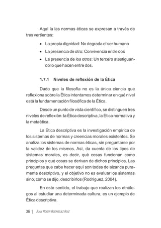 Aquí la las normas éticas se expresan a través de
tres vertientes:
· La propia dignidad: No degrada el ser humano
· La presencia de otro: Convivencia entre dos
· La presencia de los otros: Un tercero atestiguan-
do lo que hacen entre dos.
1.7.1 Niveles de reﬂexión de la Ética
Dado que la ﬁlosofía no es la única ciencia que
reﬂexiona sobre la Ética intentamos determinar en qué nivel
está la fundamentación ﬁlosóﬁca de la Ética.
Desde un punto de vista cientíﬁco, se distinguen tres
niveles de reﬂexión: la Ética descriptiva, la Ética normativa y
la metaética.
La Ética descriptiva es la investigación empírica de
los sistemas de normas y creencias morales existentes. Se
analiza los sistemas de normas éticas, sin preguntarse por
la validez de los mismos. Así, da cuenta de los tipos de
sistemas morales, es decir, qué cosas funcionan como
principios y qué cosas se derivan de dichos principios. Las
preguntas que cabe hacer aquí son todas de alcance pura-
mente descriptivo, y el objetivo no es evaluar los sistemas
sino, como se dijo, describirlos (Rodríguez, 2004).
En este sentido, el trabajo que realizan los etnólo-
gos al estudiar una determinada cultura, es un ejemplo de
Ética descriptiva.
36 | JUAN ROGER RODRÍGUEZ RUIZ
 