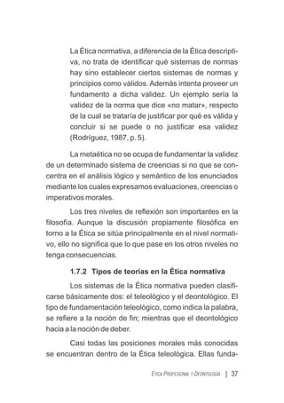 La Ética normativa, a diferencia de la Ética descripti-
va, no trata de identiﬁcar qué sistemas de normas
hay sino establecer ciertos sistemas de normas y
principios como válidos. Además intenta proveer un
fundamento a dicha validez. Un ejemplo sería la
validez de la norma que dice «no matar», respecto
de la cual se trataría de justiﬁcar por qué es válida y
concluir si se puede o no justiﬁcar esa validez
(Rodríguez, 1987, p. 5).
La metaética no se ocupa de fundamentar la validez
de un determinado sistema de creencias si no que se con-
centra en el análisis lógico y semántico de los enunciados
mediante los cuales expresamos evaluaciones, creencias o
imperativos morales.
Los tres niveles de reﬂexión son importantes en la
ﬁlosofía. Aunque la discusión propiamente ﬁlosóﬁca en
torno a la Ética se sitúa principalmente en el nivel normati-
vo, ello no signiﬁca que lo que pase en los otros niveles no
tenga consecuencias.
1.7.2 Tipos de teorías en la Ética normativa
Los sistemas de la Ética normativa pueden clasiﬁ-
carse básicamente dos: el teleológico y el deontológico. El
tipo de fundamentación teleológico, como indica la palabra,
se reﬁere a la noción de ﬁn; mientras que el deontológico
hacia a la noción de deber.
Casi todas las posiciones morales más conocidas
se encuentran dentro de la Ética teleológica. Ellas funda-
| 37
ÉTICA PROFESIONAL Y DEONTOLOGÍA
 