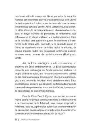 mentan el valor de las normas éticas y el valor de los actos
morales por referencia a un valor que constituye el ﬁn último
de la vida práctica. La discrepancia viene a la hora de deter-
minar en qué consiste ese ﬁn.Así el utilitarismo, que identiﬁ-
ca el ﬁn último de la vida práctica con el máximo bienestar
para el mayor número de personas; el hedonismo, que
coloca como ﬁn último al placer; y el eudaimonismo o Ética
de la felicidad, que sostienen que el ﬁn último es el incre-
mento de la propia vida. Con todo, si se entiende que el ﬁn
último es aquello donde en deﬁnitiva radica la felicidad, de
alguna manera todas las posiciones anteriores pueden
tomarse como formas de eudaimonismo (Rodríguez,
2004).
Así, la Ética teleológica puede considerarse un
sinónimo de Ética eudaimonística. La Ética Deontológica
presenta una estrategia de fundamentación distinta. Lo
propio de ella es evitar, a la hora de fundamentar la validez
de las normas morales, todo recurso al argumento teleoló-
gico y a la noción de felicidad. Kant, el defensor de la Ética
Deontológica, sostuvo que la noción de felicidad concebida
como un ﬁn no provee una fundamentación del tipo requeri-
do para el caso de las normas morales.
Para la Ética Deontológica, una acción es moral-
mente buena no porque contribuya directa o indirectamente
a la consecución de la felicidad, sino porque responde a
máximas, esto es, a principios subjetivos de determinación
de la voluntad que resultan universalizables. Ejemplo: ¿Por
qué no es moralmente buena la acción de robar?
38 | JUAN ROGER RODRÍGUEZ RUIZ
 