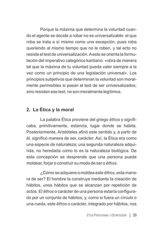 Porque la máxima que determina la voluntad cuan-
do el agente se decide a robar no es universalizable: el que
roba se trata a sí mismo como una excepción, pues roba
queriendo al mismo tiempo que no le roben, y tal acto no
resiste el test de universalización.Aesto se orienta la formu-
lación del imperativo categórico kantiano: «obra de manera
tal que la máxima de tu voluntad pueda valer siempre a la
vez como un principio de una legislación universal». Los
principios subjetivos que determinan la voluntad son moral-
mente permisibles si pasan el test de ser universalizados;
sino resisten ese test, no son moralmente legítimos.
2. La Ética y la moral
La palabra Ética proviene del griego êthos y signiﬁ-
caba, primitivamente, estancia, lugar donde se habita.
Posteriormente, Aristóteles aﬁnó este sentido y, a partir de
él, signiﬁcó manera de ser, carácter. Así, la Ética era como
una especie de naturaleza; una segunda naturaleza adqui-
rida, no heredada como lo es la naturaleza biológica. De
esta concepción se desprende que una persona puede
moldear, forjar o construir su modo de ser o êthos.
¿Cómo se adquiere o moldea este êthos, esta mane-
ra de ser? El hombre la construye mediante la creación de
hábitos, unos hábitos que se alcanzan por repetición de
actos. El êthos o carácter de una persona estaría conﬁgura-
do por un conjunto de hábitos; y, como si fuera un círculo o
una rueda, este êthos o carácter, integrado por hábitos, nos
| 39
ÉTICA PROFESIONAL Y DEONTOLOGÍA
 