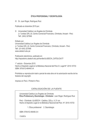 ÉTICA PROFESIONAL Y DEONTOLOGÍA
© Dr. Juan Roger, Rodríguez Ruiz
Publicado en diciembre 2015 por:
© Universidad Católica Los Ángeles de Chimbote
Jr. Tumbes S/N, L8, Centro Comercial Financiero, Chimbote, Ancash - Perú
Telf.: (043) 327846
Editado por:
Universidad Católica Los Ángeles de Chimbote
Jr. Tumbes S/N, L8, Centro Comercial Financiero, Chimbote, Ancash - Perú
Telf.: (51-043) 327846
www.uladech.edu.pe
Publicación electrónica, publicado en:
http://repositorio.uladech.edu.pe/handle/ULADECH_CATOLICA/77
1° edición - Diciembre 2015
Hecho el Depósito Legal en la Biblioteca Nacional del Perú D. Legal N° 2015-10733
ISBN: 978-612-46446-3-4
Prohibida su reproducción total o parcial de esta obra sin la autorización escrita de los
titulares del copyright.
Impreso en Perú / Printed in Peru
CATALOGACIÓN DE LA FUENTE
Universidad Católica Los Ángeles de Chimbote
Ética Profesional y Deontología - Chimbote / Juan Roger, Rodríguez Ruiz
Perú - Chimbote: ULADECH - Católica, 220 p.; il; 21 cm.
Hecho el Depósito Legal en la Biblioteca Nacional del Perú N° 2015-10733
1. Ética profesional 2. Deontología
ISBN: 978-612-46446-3-4
174/R74
 