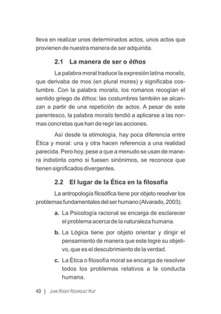 lleva en realizar unos determinados actos, unos actos que
provienen de nuestra manera de ser adquirida.
2.1 La manera de ser o êthos
La palabra moral traduce la expresión latina moralis,
que derivaba de mos (en plural mores) y signiﬁcaba cos-
tumbre. Con la palabra moralis, los romanos recogían el
sentido griego de êthos: las costumbres también se alcan-
zan a partir de una repetición de actos. A pesar de este
parentesco, la palabra moralis tendió a aplicarse a las nor-
mas concretas que han de regir las acciones.
Así desde la etimología, hay poca diferencia entre
Ética y moral: una y otra hacen referencia a una realidad
parecida. Pero hoy, pese a que a menudo se usan de mane-
ra indistinta como si fuesen sinónimos, se reconoce que
tienen signiﬁcados divergentes.
2.2 El lugar de la Ética en la ﬁlosofía
La antropología ﬁlosóﬁca tiene por objeto resolver los
problemasfundamentalesdelserhumano(Alvarado,2003).
a. La Psicología racional se encarga de esclarecer
el problema acerca de la naturaleza humana.
b. La Lógica tiene por objeto orientar y dirigir el
pensamiento de manera que este logre su objeti-
vo, que es el descubrimiento de la verdad.
c. La Ética o ﬁlosofía moral se encarga de resolver
todos los problemas relativos a la conducta
humana.
40 | JUAN ROGER RODRÍGUEZ RUIZ
 