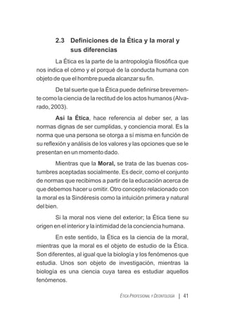 2.3 Deﬁniciones de la Ética y la moral y
sus diferencias
La Ética es la parte de la antropología ﬁlosóﬁca que
nos indica el cómo y el porqué de la conducta humana con
objeto de que el hombre pueda alcanzar su ﬁn.
De tal suerte que la Ética puede deﬁnirse brevemen-
te como la ciencia de la rectitud de los actos humanos (Alva-
rado, 2003).
Así la Ética, hace referencia al deber ser, a las
normas dignas de ser cumplidas, y conciencia moral. Es la
norma que una persona se otorga a sí misma en función de
su reﬂexión y análisis de los valores y las opciones que se le
presentan en un momento dado.
Mientras que la Moral, se trata de las buenas cos-
tumbres aceptadas socialmente. Es decir, como el conjunto
de normas que recibimos a partir de la educación acerca de
que debemos hacer u omitir. Otro concepto relacionado con
la moral es la Sindéresis como la intuición primera y natural
del bien.
Si la moral nos viene del exterior; la Ética tiene su
origen en el interior y la intimidad de la conciencia humana.
En este sentido, la Ética es la ciencia de la moral,
mientras que la moral es el objeto de estudio de la Ética.
Son diferentes, al igual que la biología y los fenómenos que
estudia. Unos son objeto de investigación, mientras la
biología es una ciencia cuya tarea es estudiar aquellos
fenómenos.
| 41
ÉTICA PROFESIONAL Y DEONTOLOGÍA
 