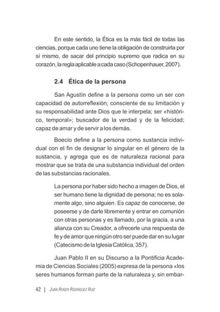 En este sentido, la Ética es la más fácil de todas las
ciencias, porque cada uno tiene la obligación de construirla por
sí mismo, de sacar del principio supremo que radica en su
corazón,lareglaaplicableacadacaso(Schopenhauer,2007).
2.4 Ética de la persona
San Agustín deﬁne a la persona como un ser con
capacidad de autorreﬂexión; consciente de su limitación y
su responsabilidad ante Dios que le interpela; ser «históri-
co, temporal»; buscador de la verdad y de la felicidad;
capaz de amar y de servir a los demás.
Boecio deﬁne a la persona como sustancia indivi-
dual con el ﬁn de designar lo singular en el género de la
sustancia, y agrega que es de naturaleza racional para
mostrar que se trata de una substancia individual del orden
de las substancias racionales.
La persona por haber sido hecho a imagen de Dios, el
ser humano tiene la dignidad de persona; no es sola-
mente algo, sino alguien. Es capaz de conocerse, de
poseerse y de darle libremente y entrar en comunión
con otras personas y es llamado, por la gracia, a una
alianza con su Creador, a ofrecerle una respuesta de
fe y de amor que ningún otro ser puede dar en su lugar
(CatecismodelaIglesiaCatólica,357).
Juan Pablo II en su Discurso a la Pontiﬁcia Acade-
mia de Ciencias Sociales (2005) expresa de la persona «los
seres humanos forman parte de la naturaleza y, sin embar-
42 | JUAN ROGER RODRÍGUEZ RUIZ
 