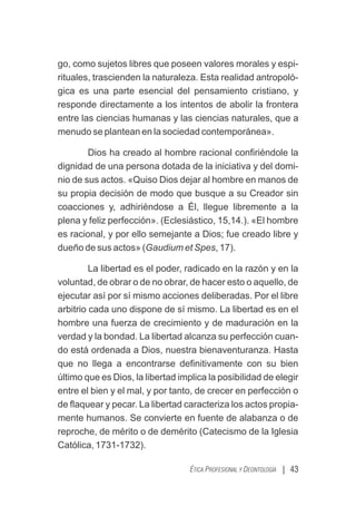 go, como sujetos libres que poseen valores morales y espi-
rituales, trascienden la naturaleza. Esta realidad antropoló-
gica es una parte esencial del pensamiento cristiano, y
responde directamente a los intentos de abolir la frontera
entre las ciencias humanas y las ciencias naturales, que a
menudo se plantean en la sociedad contemporánea».
Dios ha creado al hombre racional conﬁriéndole la
dignidad de una persona dotada de la iniciativa y del domi-
nio de sus actos. «Quiso Dios dejar al hombre en manos de
su propia decisión de modo que busque a su Creador sin
coacciones y, adhiriéndose a Él, llegue libremente a la
plena y feliz perfección». (Eclesiástico, 15,14.). «El hombre
es racional, y por ello semejante a Dios; fue creado libre y
dueño de sus actos» (Gaudium et Spes, 17).
La libertad es el poder, radicado en la razón y en la
voluntad, de obrar o de no obrar, de hacer esto o aquello, de
ejecutar así por sí mismo acciones deliberadas. Por el libre
arbitrio cada uno dispone de sí mismo. La libertad es en el
hombre una fuerza de crecimiento y de maduración en la
verdad y la bondad. La libertad alcanza su perfección cuan-
do está ordenada a Dios, nuestra bienaventuranza. Hasta
que no llega a encontrarse deﬁnitivamente con su bien
último que es Dios, la libertad implica la posibilidad de elegir
entre el bien y el mal, y por tanto, de crecer en perfección o
de ﬂaquear y pecar. La libertad caracteriza los actos propia-
mente humanos. Se convierte en fuente de alabanza o de
reproche, de mérito o de demérito (Catecismo de la Iglesia
Católica, 1731-1732).
| 43
ÉTICA PROFESIONAL Y DEONTOLOGÍA
 