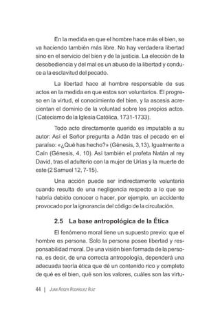 En la medida en que el hombre hace más el bien, se
va haciendo también más libre. No hay verdadera libertad
sino en el servicio del bien y de la justicia. La elección de la
desobediencia y del mal es un abuso de la libertad y condu-
ce a la esclavitud del pecado.
La libertad hace al hombre responsable de sus
actos en la medida en que estos son voluntarios. El progre-
so en la virtud, el conocimiento del bien, y la ascesis acre-
cientan el dominio de la voluntad sobre los propios actos.
(Catecismo de la Iglesia Católica, 1731-1733).
Todo acto directamente querido es imputable a su
autor: Así el Señor pregunta a Adán tras el pecado en el
paraíso: «¿Qué has hecho?» (Génesis, 3,13). Igualmente a
Caín (Génesis, 4, 10). Así también el profeta Natán al rey
David, tras el adulterio con la mujer de Urías y la muerte de
este (2 Samuel 12, 7-15).
Una acción puede ser indirectamente voluntaria
cuando resulta de una negligencia respecto a lo que se
habría debido conocer o hacer, por ejemplo, un accidente
provocado por la ignorancia del código de la circulación.
2.5 La base antropológica de la Ética
El fenómeno moral tiene un supuesto previo: que el
hombre es persona. Solo la persona posee libertad y res-
ponsabilidad moral. De una visión bien formada de la perso-
na, es decir, de una correcta antropología, dependerá una
adecuada teoría ética que dé un contenido rico y completo
de qué es el bien, qué son los valores, cuáles son las virtu-
44 | JUAN ROGER RODRÍGUEZ RUIZ
 