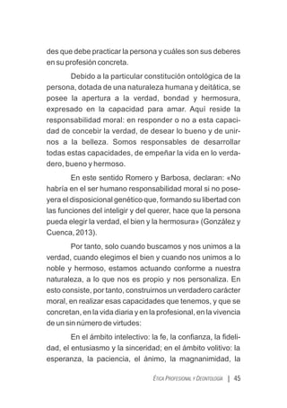 des que debe practicar la persona y cuáles son sus deberes
en su profesión concreta.
Debido a la particular constitución ontológica de la
persona, dotada de una naturaleza humana y deitática, se
posee la apertura a la verdad, bondad y hermosura,
expresado en la capacidad para amar. Aquí reside la
responsabilidad moral: en responder o no a esta capaci-
dad de concebir la verdad, de desear lo bueno y de unir-
nos a la belleza. Somos responsables de desarrollar
todas estas capacidades, de empeñar la vida en lo verda-
dero, bueno y hermoso.
En este sentido Romero y Barbosa, declaran: «No
habría en el ser humano responsabilidad moral si no pose-
yera el disposicional genético que, formando su libertad con
las funciones del inteligir y del querer, hace que la persona
pueda elegir la verdad, el bien y la hermosura» (González y
Cuenca, 2013).
Por tanto, solo cuando buscamos y nos unimos a la
verdad, cuando elegimos el bien y cuando nos unimos a lo
noble y hermoso, estamos actuando conforme a nuestra
naturaleza, a lo que nos es propio y nos personaliza. En
esto consiste, por tanto, construirnos un verdadero carácter
moral, en realizar esas capacidades que tenemos, y que se
concretan, en la vida diaria y en la profesional, en la vivencia
de un sin número de virtudes:
En el ámbito intelectivo: la fe, la conﬁanza, la ﬁdeli-
dad, el entusiasmo y la sinceridad; en el ámbito volitivo: la
esperanza, la paciencia, el ánimo, la magnanimidad, la
| 45
ÉTICA PROFESIONAL Y DEONTOLOGÍA
 