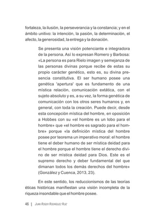 fortaleza, la ilusión, la perseverancia y la constancia; y en el
ámbito unitivo: la intención, la pasión, la determinación, el
afecto, la generosidad, la entrega y la donación.
Se presenta una visión potenciante e integradora
de la persona. Así lo expresan Romero y Barbosa:
«La persona es para Rielo imagen y semejanza de
las personas divinas porque recibe de estas su
propio carácter genético, esto es, su divina pre-
sencia constitutiva. El ser humano posee una
genética 'apertura' que es fundamento de una
mística relación, comunicación extática, con el
sujeto absoluto y es, a su vez, la forma genética de
comunicación con los otros seres humanos y, en
general, con toda la creación. Puede decir, desde
esta concepción mística del hombre, en oposición
a Hobbes con su «el hombre es un lobo para el
hombre» que «el hombre es sagrado para el hom-
bre» porque «la deﬁnición mística del hombre
posee por teorema un imperativo moral: el hombre
tiene el deber humano de ser mística deidad para
el hombre porque el hombre tiene el derecho divi-
no de ser mística deidad para Dios. Este es el
supremo derecho y deber fundamental del que
dimanan todos los demás derechos del hombre»
(González y Cuenca, 2013, 23).
En este sentido, los reduccionismos de las teorías
éticas históricas maniﬁestan una visión incompleta de la
riqueza insondable que el hombre posee.
46 | JUAN ROGER RODRÍGUEZ RUIZ
 
