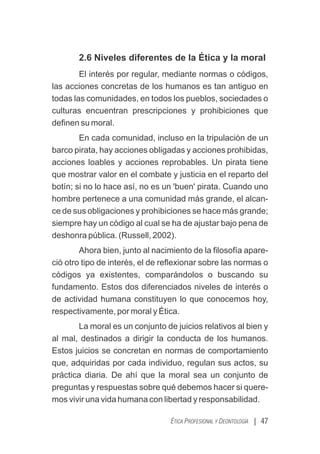 2.6 Niveles diferentes de la Ética y la moral
El interés por regular, mediante normas o códigos,
las acciones concretas de los humanos es tan antiguo en
todas las comunidades, en todos los pueblos, sociedades o
culturas encuentran prescripciones y prohibiciones que
deﬁnen su moral.
En cada comunidad, incluso en la tripulación de un
barco pirata, hay acciones obligadas y acciones prohibidas,
acciones loables y acciones reprobables. Un pirata tiene
que mostrar valor en el combate y justicia en el reparto del
botín; si no lo hace así, no es un 'buen' pirata. Cuando uno
hombre pertenece a una comunidad más grande, el alcan-
ce de sus obligaciones y prohibiciones se hace más grande;
siempre hay un código al cual se ha de ajustar bajo pena de
deshonra pública. (Russell, 2002).
Ahora bien, junto al nacimiento de la ﬁlosofía apare-
ció otro tipo de interés, el de reﬂexionar sobre las normas o
códigos ya existentes, comparándolos o buscando su
fundamento. Estos dos diferenciados niveles de interés o
de actividad humana constituyen lo que conocemos hoy,
respectivamente, por moral y Ética.
La moral es un conjunto de juicios relativos al bien y
al mal, destinados a dirigir la conducta de los humanos.
Estos juicios se concretan en normas de comportamiento
que, adquiridas por cada individuo, regulan sus actos, su
práctica diaria. De ahí que la moral sea un conjunto de
preguntas y respuestas sobre qué debemos hacer si quere-
mos vivir una vida humana con libertad y responsabilidad.
| 47
ÉTICA PROFESIONAL Y DEONTOLOGÍA
 