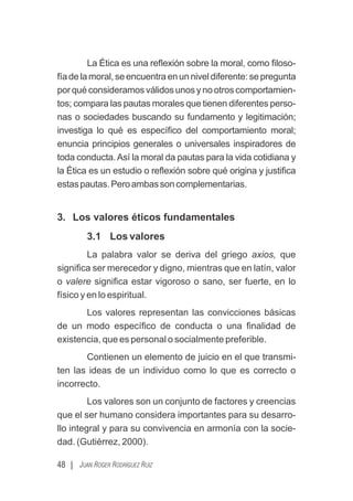 La Ética es una reﬂexión sobre la moral, como ﬁloso-
fíadelamoral,seencuentraenunniveldiferente:sepregunta
por qué consideramos válidos unos y no otros comportamien-
tos; compara las pautas morales que tienen diferentes perso-
nas o sociedades buscando su fundamento y legitimación;
investiga lo qué es especíﬁco del comportamiento moral;
enuncia principios generales o universales inspiradores de
toda conducta.Así la moral da pautas para la vida cotidiana y
la Ética es un estudio o reﬂexión sobre qué origina y justiﬁca
estaspautas.Peroambassoncomplementarias.
3. Los valores éticos fundamentales
3.1 Los valores
La palabra valor se deriva del griego axios, que
signiﬁca ser merecedor y digno, mientras que en latín, valor
o valere signiﬁca estar vigoroso o sano, ser fuerte, en lo
físico y en lo espiritual.
Los valores representan las convicciones básicas
de un modo especíﬁco de conducta o una ﬁnalidad de
existencia, que es personal o socialmente preferible.
Contienen un elemento de juicio en el que transmi-
ten las ideas de un individuo como lo que es correcto o
incorrecto.
Los valores son un conjunto de factores y creencias
que el ser humano considera importantes para su desarro-
llo integral y para su convivencia en armonía con la socie-
dad. (Gutiérrez, 2000).
48 | JUAN ROGER RODRÍGUEZ RUIZ
 