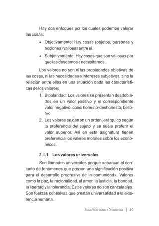 Hay dos enfoques por los cuales podemos valorar
las cosas:
· Objetivamente: Hay cosas (objetos, personas y
acciones) valiosas entre sí.
· Subjetivamente: Hay cosas que son valiosas por
que las deseamos o necesitamos.
Los valores no son ni las propiedades objetivas de
las cosas, ni las necesidades e intereses subjetivos, sino la
relación entre ellos en una situación dada las característi-
cas de los valores:
1. Bipolaridad: Los valores se presentan desdobla-
dos en un valor positivo y el correspondiente
valor negativo, como honesto-deshonesto; bello-
feo.
2. Los valores se dan en un orden jerárquico según
la preferencia del sujeto y se suele preferir el
valor superior. Así en esta asignatura tienen
preferencia los valores morales sobre los econó-
micos.
3.1.1 Los valores universales
Son llamados universales porque «abarcan el con-
junto de fenómenos que poseen una signiﬁcación positiva
para el desarrollo progresivo de la comunidad». Valores
como la paz, la racionalidad, el amor, la justicia, la bondad,
la libertad y la tolerancia. Estos valores no son cancelables.
Son fuerzas cohesivas que prestan universalidad a la exis-
tencia humana.
| 49
ÉTICA PROFESIONAL Y DEONTOLOGÍA
 