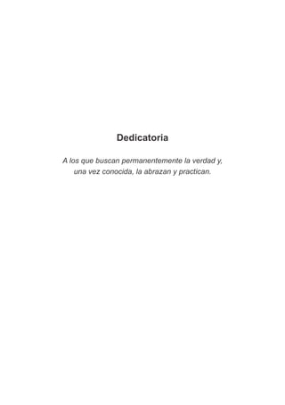 Dedicatoria
A los que buscan permanentemente la verdad y,
una vez conocida, la abrazan y practican.
 