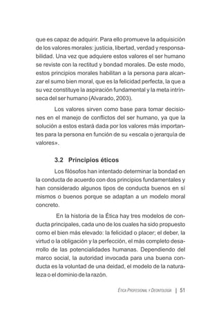 que es capaz de adquirir. Para ello promueve la adquisición
de los valores morales: justicia, libertad, verdad y responsa-
bilidad. Una vez que adquiere estos valores el ser humano
se reviste con la rectitud y bondad morales. De este modo,
estos principios morales habilitan a la persona para alcan-
zar el sumo bien moral, que es la felicidad perfecta, la que a
su vez constituye la aspiración fundamental y la meta intrín-
seca del ser humano (Alvarado, 2003).
Los valores sirven como base para tomar decisio-
nes en el manejo de conﬂictos del ser humano, ya que la
solución a estos estará dada por los valores más importan-
tes para la persona en función de su «escala o jerarquía de
valores».
3.2 Principios éticos
Los ﬁlósofos han intentado determinar la bondad en
la conducta de acuerdo con dos principios fundamentales y
han considerado algunos tipos de conducta buenos en sí
mismos o buenos porque se adaptan a un modelo moral
concreto.
En la historia de la Ética hay tres modelos de con-
ducta principales, cada uno de los cuales ha sido propuesto
como el bien más elevado: la felicidad o placer; el deber, la
virtud o la obligación y la perfección, el más completo desa-
rrollo de las potencialidades humanas. Dependiendo del
marco social, la autoridad invocada para una buena con-
ducta es la voluntad de una deidad, el modelo de la natura-
leza o el dominio de la razón.
| 51
ÉTICA PROFESIONAL Y DEONTOLOGÍA
 