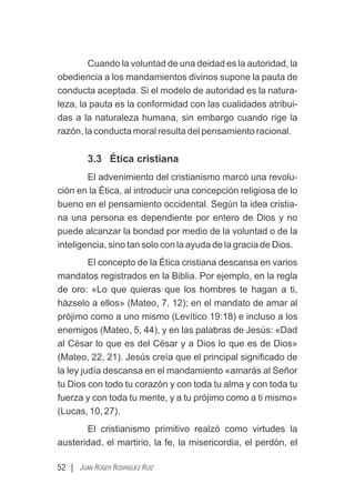 52 | JUAN ROGER RODRÍGUEZ RUIZ
Cuando la voluntad de una deidad es la autoridad, la
obediencia a los mandamientos divinos supone la pauta de
conducta aceptada. Si el modelo de autoridad es la natura-
leza, la pauta es la conformidad con las cualidades atribui-
das a la naturaleza humana, sin embargo cuando rige la
razón, la conducta moral resulta del pensamiento racional.
3.3 Ética cristiana
El advenimiento del cristianismo marcó una revolu-
ción en la Ética, al introducir una concepción religiosa de lo
bueno en el pensamiento occidental. Según la idea cristia-
na una persona es dependiente por entero de Dios y no
puede alcanzar la bondad por medio de la voluntad o de la
inteligencia, sino tan solo con la ayuda de la gracia de Dios.
El concepto de la Ética cristiana descansa en varios
mandatos registrados en la Biblia. Por ejemplo, en la regla
de oro: «Lo que quieras que los hombres te hagan a ti,
házselo a ellos» (Mateo, 7, 12); en el mandato de amar al
prójimo como a uno mismo (Levítico 19:18) e incluso a los
enemigos (Mateo, 5, 44), y en las palabras de Jesús: «Dad
al César lo que es del César y a Dios lo que es de Dios»
(Mateo, 22, 21). Jesús creía que el principal signiﬁcado de
la ley judía descansa en el mandamiento «amarás al Señor
tu Dios con todo tu corazón y con toda tu alma y con toda tu
fuerza y con toda tu mente, y a tu prójimo como a ti mismo»
(Lucas, 10, 27).
El cristianismo primitivo realzó como virtudes la
austeridad, el martirio, la fe, la misericordia, el perdón, el
 