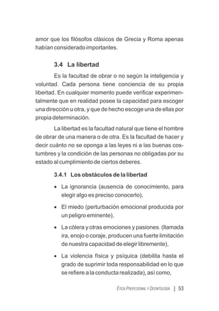 | 53
ÉTICA PROFESIONAL Y DEONTOLOGÍA
amor que los ﬁlósofos clásicos de Grecia y Roma apenas
habían considerado importantes.
3.4 La libertad
Es la facultad de obrar o no según la inteligencia y
voluntad. Cada persona tiene conciencia de su propia
libertad. En cualquier momento puede veriﬁcar experimen-
talmente que en realidad posee la capacidad para escoger
una dirección u otra, y que de hecho escoge una de ellas por
propia determinación.
La libertad es la facultad natural que tiene el hombre
de obrar de una manera o de otra. Es la facultad de hacer y
decir cuánto no se oponga a las leyes ni a las buenas cos-
tumbres y la condición de las personas no obligadas por su
estado al cumplimiento de ciertos deberes.
3.4.1 Los obstáculos de la libertad
· La ignorancia (ausencia de conocimiento, para
elegir algo es preciso conocerlo),
· El miedo (perturbación emocional producida por
un peligro eminente),
· La cólera y otras emociones y pasiones. (llamada
ira, enojo o coraje, producen una fuerte limitación
de nuestra capacidad de elegir libremente),
· La violencia física y psíquica (debilita hasta el
grado de suprimir toda responsabilidad en lo que
se reﬁere a la conducta realizada), así como,
 