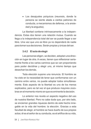 54 | JUAN ROGER RODRÍGUEZ RUIZ
· Los desajustes psíquicos (neurosis, donde la
persona se siente atada a ciertos patrones de
conducta, a mecanismos de defensa, a la ansie-
dad y la angustia).
La libertad contiene intrínsecamente a la indepen-
dencia. Estas dos tienen una relación mutua. Cuando se
llega a la independencia total del ser se puede llegar a ser
libre. Una vez que uno es libre ya no dependerá de nadie
para tomar sus decisiones. Serán propias y únicas del ser.
3.4.2 El acto de elegir
Las personas eligen, se deciden, adoptan una direc-
ción en lugar de otra. A veces, tienen que reﬂexionar seria-
mente frente a los varios caminos que se van proponiendo
para poder decidirse y elegir uno, al mismo tiempo que
desechan los demás.
Toda elección supone una renuncia. El hombre se
ha visto en la necesidad de tener que conformarse con un
camino entre varios, no puede adoptar todos simultánea-
mente. Este aspecto de la libertad es uno de los menos
explicados; pero es tal vez el que produce mayores zozo-
bras en el momento mismo en que es eminente la decisión.
Lo anterior nos revela un aspecto negativo del uso
de nuestra libertad. Pero no cabe duda que, por otro lado,
se encierran grandes riquezas dentro de este hecho inne-
gable en la vida del hombre: la elección. Gracias a esta
facultad de elegir, el hombre se hace dueño de sus propios
actos; él es el señor de su conducta, es el artíﬁce de su vida,
 