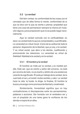 56 | JUAN ROGER RODRÍGUEZ RUIZ
3.5 La verdad
Del latín veritas: es conformidad de las cosas con el
concepto que de ellas forma la mente; conformidad de lo
que se dice con lo que se siente o piensa; propiedad que
tiene una cosa de permanecer siempre la misma sin muta-
ción alguna; juicio proposición que no se puede negar racio-
nalmente.
Aquí la verdad coincide con la veriﬁcabilidad, es
decir, es verdad todo lo que es comprobable y cuantiﬁcable.
La veracidad es virtud moral. Como tal es actitud de toda la
persona: disposición de la libertad, que yo soy, a la verdad.
Y es virtud social, que abre a los demás, cualiﬁcando y
promoviendo las relaciones. La veracidad es virtud de
ﬁdelidad: ﬁdelidad a la verdad y en la verdad.
3.5.1 El hombre y la verdad
El hombre se mide por la verdad y es medido por
ella. Este ser, que es centro y señor del universo, no está
por encima de todo, no es dueño y árbitro de una existencia
carente de signiﬁcado. Él está por debajo de la verdad, de la
cual todo el ser y el existir recibe sentido y valor. La verdad
hace la vida: la funda, la dirige, la ﬁnaliza. El hombre la
busca y la acoge como promesa de libertad y creatividad.
Similarmente, honestidad signiﬁca que no hay
contradicciones ni discrepancias entre los pensamientos,
palabras o acciones. Ser honesto con el verdadero ser y
con el propósito de una tarea gana la conﬁanza de los
demás e inspira fe en ellos.
 