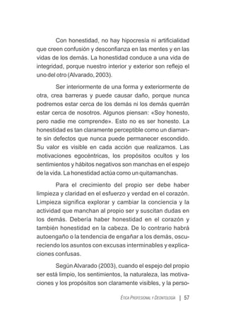 | 57
ÉTICA PROFESIONAL Y DEONTOLOGÍA
Con honestidad, no hay hipocresía ni artiﬁcialidad
que creen confusión y desconﬁanza en las mentes y en las
vidas de los demás. La honestidad conduce a una vida de
integridad, porque nuestro interior y exterior son reﬂejo el
uno del otro (Alvarado, 2003).
Ser interiormente de una forma y exteriormente de
otra, crea barreras y puede causar daño, porque nunca
podremos estar cerca de los demás ni los demás querrán
estar cerca de nosotros. Algunos piensan: «Soy honesto,
pero nadie me comprende». Esto no es ser honesto. La
honestidad es tan claramente perceptible como un diaman-
te sin defectos que nunca puede permanecer escondido.
Su valor es visible en cada acción que realizamos. Las
motivaciones egocéntricas, los propósitos ocultos y los
sentimientos y hábitos negativos son manchas en el espejo
de la vida. La honestidad actúa como un quitamanchas.
Para el crecimiento del propio ser debe haber
limpieza y claridad en el esfuerzo y verdad en el corazón.
Limpieza signiﬁca explorar y cambiar la conciencia y la
actividad que manchan al propio ser y suscitan dudas en
los demás. Debería haber honestidad en el corazón y
también honestidad en la cabeza. De lo contrario habrá
autoengaño o la tendencia de engañar a los demás, oscu-
reciendo los asuntos con excusas interminables y explica-
ciones confusas.
Según Alvarado (2003), cuando el espejo del propio
ser está limpio, los sentimientos, la naturaleza, las motiva-
ciones y los propósitos son claramente visibles, y la perso-
 