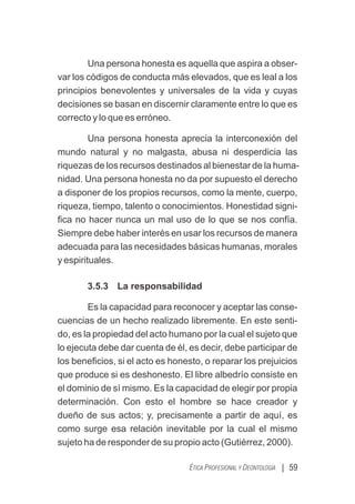 | 59
ÉTICA PROFESIONAL Y DEONTOLOGÍA
Una persona honesta es aquella que aspira a obser-
var los códigos de conducta más elevados, que es leal a los
principios benevolentes y universales de la vida y cuyas
decisiones se basan en discernir claramente entre lo que es
correcto y lo que es erróneo.
Una persona honesta aprecia la interconexión del
mundo natural y no malgasta, abusa ni desperdicia las
riquezas de los recursos destinados al bienestar de la huma-
nidad. Una persona honesta no da por supuesto el derecho
a disponer de los propios recursos, como la mente, cuerpo,
riqueza, tiempo, talento o conocimientos. Honestidad signi-
ﬁca no hacer nunca un mal uso de lo que se nos confía.
Siempre debe haber interés en usar los recursos de manera
adecuada para las necesidades básicas humanas, morales
y espirituales.
3.5.3 La responsabilidad
Es la capacidad para reconocer y aceptar las conse-
cuencias de un hecho realizado libremente. En este senti-
do, es la propiedad del acto humano por la cual el sujeto que
lo ejecuta debe dar cuenta de él, es decir, debe participar de
los beneﬁcios, si el acto es honesto, o reparar los prejuicios
que produce si es deshonesto. El libre albedrío consiste en
el dominio de sí mismo. Es la capacidad de elegir por propia
determinación. Con esto el hombre se hace creador y
dueño de sus actos; y, precisamente a partir de aquí, es
como surge esa relación inevitable por la cual el mismo
sujeto ha de responder de su propio acto (Gutiérrez, 2000).
 