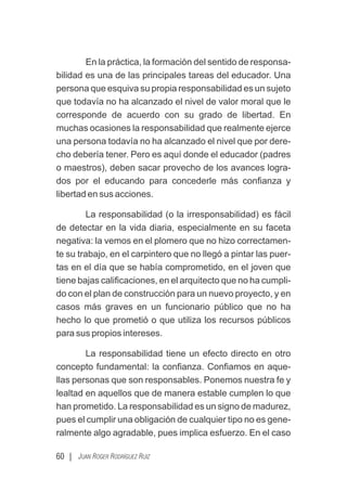 60 | JUAN ROGER RODRÍGUEZ RUIZ
En la práctica, la formación del sentido de responsa-
bilidad es una de las principales tareas del educador. Una
persona que esquiva su propia responsabilidad es un sujeto
que todavía no ha alcanzado el nivel de valor moral que le
corresponde de acuerdo con su grado de libertad. En
muchas ocasiones la responsabilidad que realmente ejerce
una persona todavía no ha alcanzado el nivel que por dere-
cho debería tener. Pero es aquí donde el educador (padres
o maestros), deben sacar provecho de los avances logra-
dos por el educando para concederle más conﬁanza y
libertad en sus acciones.
La responsabilidad (o la irresponsabilidad) es fácil
de detectar en la vida diaria, especialmente en su faceta
negativa: la vemos en el plomero que no hizo correctamen-
te su trabajo, en el carpintero que no llegó a pintar las puer-
tas en el día que se había comprometido, en el joven que
tiene bajas caliﬁcaciones, en el arquitecto que no ha cumpli-
do con el plan de construcción para un nuevo proyecto, y en
casos más graves en un funcionario público que no ha
hecho lo que prometió o que utiliza los recursos públicos
para sus propios intereses.
La responsabilidad tiene un efecto directo en otro
concepto fundamental: la conﬁanza. Conﬁamos en aque-
llas personas que son responsables. Ponemos nuestra fe y
lealtad en aquellos que de manera estable cumplen lo que
han prometido. La responsabilidad es un signo de madurez,
pues el cumplir una obligación de cualquier tipo no es gene-
ralmente algo agradable, pues implica esfuerzo. En el caso
 
