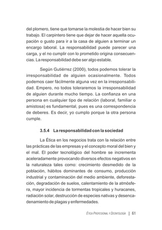 | 61
ÉTICA PROFESIONAL Y DEONTOLOGÍA
del plomero, tiene que tomarse la molestia de hacer bien su
trabajo. El carpintero tiene que dejar de hacer aquella ocu-
pación o gusto para ir a la casa de alguien a terminar un
encargo laboral. La responsabilidad puede parecer una
carga, y el no cumplir con lo prometido origina consecuen-
cias. La responsabilidad debe ser algo estable.
Según Gutiérrez (2000), todos podemos tolerar la
irresponsabilidad de alguien ocasionalmente. Todos
podemos caer fácilmente alguna vez en la irresponsabili-
dad. Empero, no todos toleraremos la irresponsabilidad
de alguien durante mucho tiempo. La conﬁanza en una
persona en cualquier tipo de relación (laboral, familiar o
amistosa) es fundamental, pues es una correspondencia
de deberes. Es decir, yo cumplo porque la otra persona
cumple.
3.5.4 La responsabilidad con la sociedad
La Ética en los negocios trata con la relación entre
las prácticas de las empresas y el concepto moral del bien y
el mal. El poder tecnológico del hombre se incrementa
aceleradamente provocando diversos efectos negativos en
la naturaleza tales como: crecimiento desmedido de la
población, hábitos dominantes de consumo, producción
industrial y contaminación del medio ambiente, deforesta-
ción, degradación de suelos, calentamiento de la atmósfe-
ra, mayor incidencia de tormentas tropicales y huracanes,
radiación solar, destrucción de especies nativas y desenca-
denamiento de plagas y enfermedades.
 