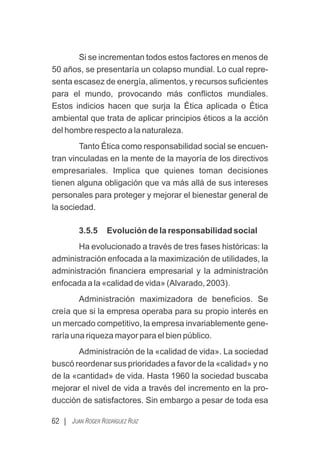 62 | JUAN ROGER RODRÍGUEZ RUIZ
Si se incrementan todos estos factores en menos de
50 años, se presentaría un colapso mundial. Lo cual repre-
senta escasez de energía, alimentos, y recursos suﬁcientes
para el mundo, provocando más conﬂictos mundiales.
Estos indicios hacen que surja la Ética aplicada o Ética
ambiental que trata de aplicar principios éticos a la acción
del hombre respecto a la naturaleza.
Tanto Ética como responsabilidad social se encuen-
tran vinculadas en la mente de la mayoría de los directivos
empresariales. Implica que quienes toman decisiones
tienen alguna obligación que va más allá de sus intereses
personales para proteger y mejorar el bienestar general de
la sociedad.
3.5.5 Evolución de la responsabilidad social
Ha evolucionado a través de tres fases históricas: la
administración enfocada a la maximización de utilidades, la
administración ﬁnanciera empresarial y la administración
enfocada a la «calidad de vida» (Alvarado, 2003).
Administración maximizadora de beneﬁcios. Se
creía que si la empresa operaba para su propio interés en
un mercado competitivo, la empresa invariablemente gene-
raría una riqueza mayor para el bien público.
Administración de la «calidad de vida». La sociedad
buscó reordenar sus prioridades a favor de la «calidad» y no
de la «cantidad» de vida. Hasta 1960 la sociedad buscaba
mejorar el nivel de vida a través del incremento en la pro-
ducción de satisfactores. Sin embargo a pesar de toda esa
 