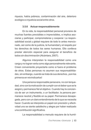 riqueza, había pobreza, contaminación del aire, deterioro
ecológico e injusticia social entre otros.
3.5.6 Actuar responsablemente
En la vida, la responsabilidad personal proviene de
muchas fuentes previsibles e imprevisibles, e implica aso-
ciarse y participar, comprometerse y cooperar. La respon-
sabilidad social y global requiere de todo lo antes mencio-
nado, así como de la justicia, la humanidad y el respeto por
los derechos de todos los seres humanos. Ello conlleva
prestar atención especial para asegurar el beneﬁcio de
todos sin discriminación (Alcántara, 2007).
Algunos interpretan la responsabilidad como una
carga y no logran verla como algo personalmente relevante.
Creen conveniente proyectarla como si fuera el problema
de otros. Estas personas no asumen sus responsabilida-
des, sin embargo, cuando se trata de sus derechos, ¡son los
primeros en reivindicarlos!
Una persona responsable persevera, no con terque-
dad, sino con la motivación de cumplir con el deber que se le
asignó y permanece ﬁel al objetivo. Cuando hay la concien-
cia de ser un instrumento, o un facilitador, la persona per-
manece neutral y ﬂexible en su papel. Permanece desape-
gada, pero con un claro entendimiento de lo que se necesita
hacer. Cuando se interpreta un papel con precisión y efecti-
vidad uno se siente satisfecho y alegre por haber realizado
una contribución signiﬁcativa.
La responsabilidad a menudo requiere de la humil-
| 63
ÉTICA PROFESIONAL Y DEONTOLOGÍA
 