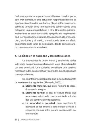 dad para ayudar a superar los obstáculos creados por el
ego. Por ejemplo, el que actúa con responsabilidad no se
apodera ni controla los resultados. El que actúa con respon-
sabilidad también tiene la madurez de saber cuándo debe
delegarse una responsabilidad a otro. Una de las principa-
les barreras es estar demasiado apegado a la responsabili-
dad. Ser excesivamente meticuloso conduce a la preocupa-
ción, las dudas y al miedo, lo cual puede tener un efecto
paralizante en la toma de decisiones, dando como resulta-
do consecuencias indeseables.
4. La Ética en la sociedad y las instituciones
La Sociedades la unión, moral y estable de varios
individuos que persiguen un ﬁn común y que obran dirigidos
por una autoridad. Una sociedad constituye una persona
moral con todos sus derechos y con todas sus obligaciones
correspondientes.
De lo anterior se desprende que la sociedad consta
de los elementos siguientes (Alvarado, 2003).
a. Elemento material, que es el número de indivi-
duos que la integran.
b. Elemento formal, o sea el vínculo moral que
alcanza en virtud de la concordancia de volunta-
des y la combinación de acciones.
c. La autoridad o potestad, para coordinar la
actividad de los socios y para obligar a estos a
cooperar con sus actos para la consecución del
bien común.
64 | JUAN ROGER RODRÍGUEZ RUIZ
 