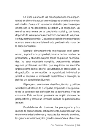 La Ética es una de las preocupaciones más impor-
tantes en el mundo actual sin embargo es una de las menos
estudiadas. Su estudio trata sobre si ciertas prácticas espe-
cíﬁcas son o no aceptables. El deber y la obligación. La
moral es una forma de la conciencia social y, por tanto,
depende de las relaciones económico-sociales de la época.
No hay normas eternas. Cada clase social tiene sus propias
normas; en una época determinada predomina la moral de
la clase dominante.
Ejemplo: el mandamiento «no robarás» en el comu-
nismo, suprimida la propiedad privada de los medios de
producción, y abundancia para todos según sus necesida-
des, no será necesario cumplirlo. Actualmente existen
algunos problemas morales que requieren de atención
urgente como son: el aborto, la eutanasia, la prostitución, la
drogadicción, la corrupción, la agresividad individual y
social, el racismo, el desarrollo sustentable y ecología, la
política y el papel de los jóvenes.
El progreso económico, cientíﬁco, técnico y político
social de los Estados de Europa ha propiciado el surgimien-
to de la sociedad del bienestar, de la abundancia y de su
consumo. Esta sociedad presenta un amplio abanico de
perspectivas y ofrece un inmenso cúmulo de posibilidades
a saber:
Posibilidades de riquezas. La propaganda y los
mediosdecomunicación,cotidianamente,nospresentanuna
enorme variedad de bienes y riquezas: los lujos de las elites,
las grandes mansiones y los grandes automóviles, el recono-
| 65
ÉTICA PROFESIONAL Y DEONTOLOGÍA
 