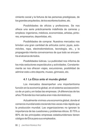 cimiento social y la fortuna de las personas prestigiosas, de
losgrandesarquitectos,delosescritoresilustres,etc.
Posibilidades de oﬁcios y profesiones. Se nos
ofrece una serie prácticamente indeﬁnida de carreras y
empleos: ingenieros, médicos, economistas, artistas, pinto-
res, empresarios, deportistas, etc.
Posibilidades de comprar. Nuestros mercados nos
brindan una gran cantidad de artículos como: joyas, auto-
móviles, ropa, electrodomésticos, tecnología, etc., y la
propaganda intenta convencernos de que todo se encuen-
tra al alcance de todos.
Posibilidades lúdicas. La publicidad nos informa de
los más seductores espectáculos y actividades. Constante-
mente se nos ofrecen viajes, excursiones, posibilidad de
admirar este u otro deporte, museo, gimnasio, etc.
4.1 La Ética ante el mundo global
Los mercados desempeñan una importantísima
función en la economía global, en el sistema socioeconómi-
co de un país y en todas las empresas. (Adiferencias de los
años 70 donde los mercados eran más domésticos).
Actualmente vivimos una economía global, donde el
comercio mundial está creciendo tres veces más rápido que
la producción mundial. Las organizaciones no ignoran la
importancia de las cuestiones y problemas éticos. El 75% a
80% de las principales empresas estadounidenses tienen
códigos de Ética para sus empleados.
66 | JUAN ROGER RODRÍGUEZ RUIZ
 
